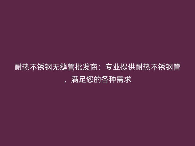 耐热不锈钢无缝管批发商：专业提供耐热不锈钢管，满足您的各种需求