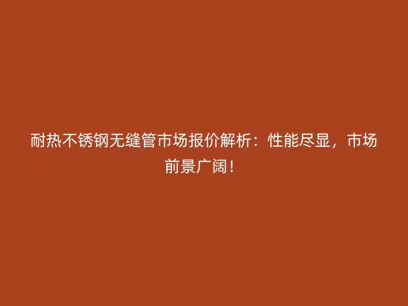 耐热不锈钢无缝管市场报价解析：性能尽显，市场前景广阔！