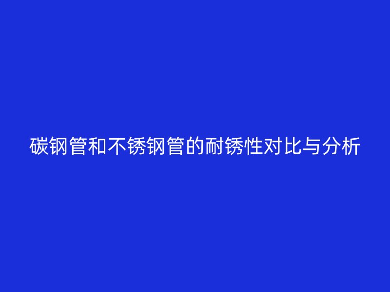 碳钢管和不锈钢管的耐锈性对比与分析