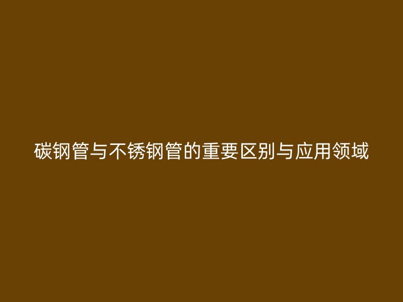 碳钢管与不锈钢管的重要区别与应用领域