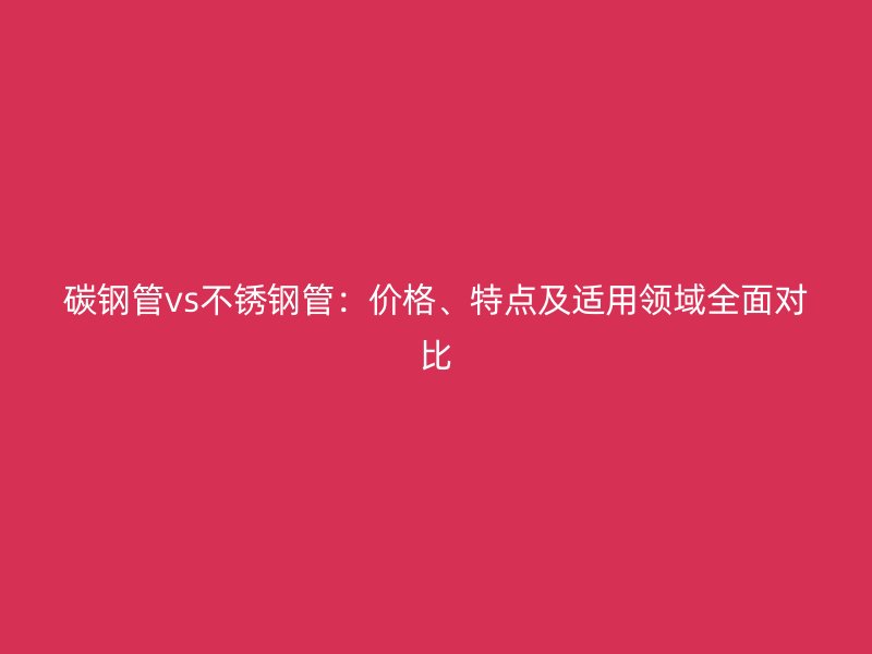 碳钢管vs不锈钢管：价格、特点及适用领域全面对比