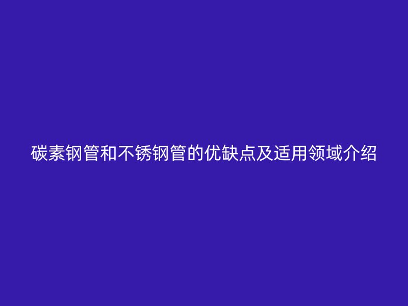 碳素钢管和不锈钢管的优缺点及适用领域介绍