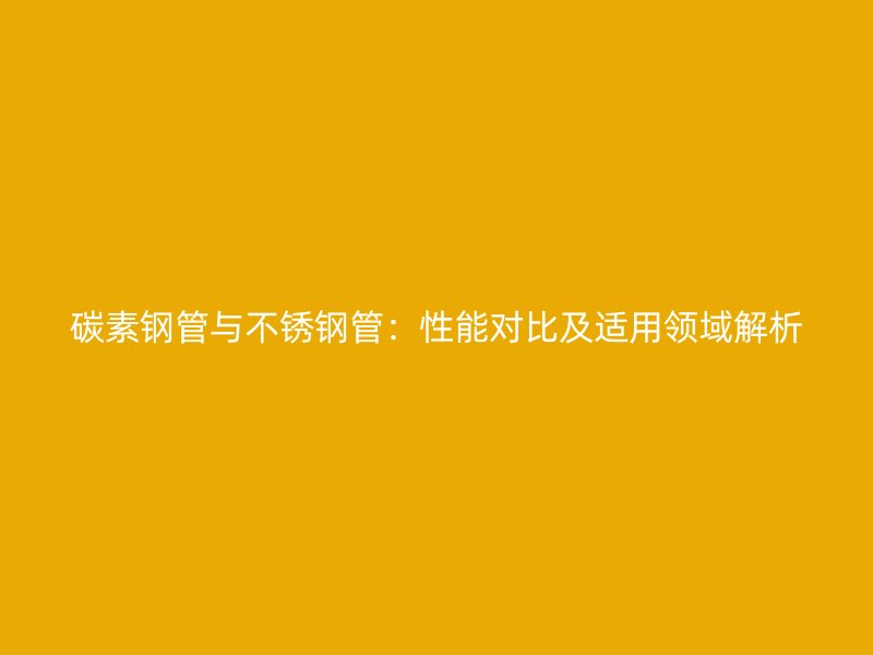 碳素钢管与不锈钢管：性能对比及适用领域解析