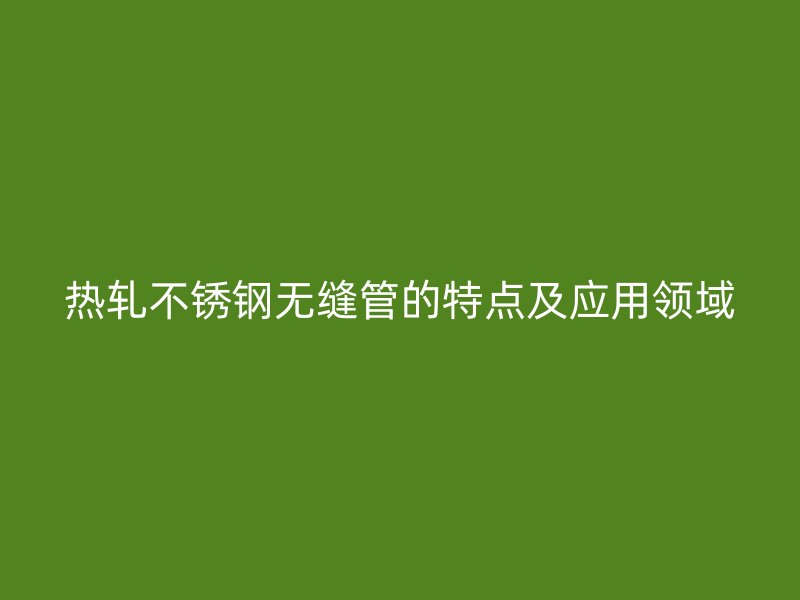 热轧不锈钢无缝管的特点及应用领域