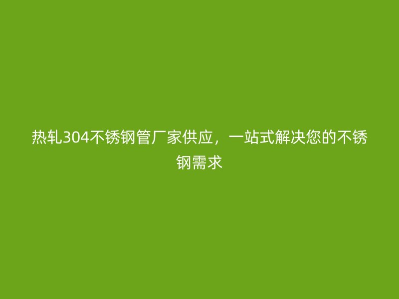 热轧304不锈钢管厂家供应，一站式解决您的不锈钢需求