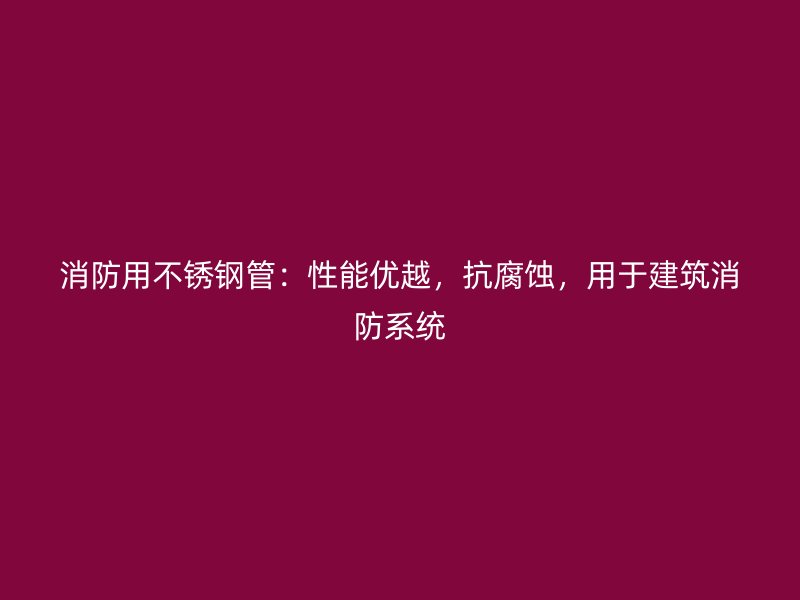 消防用不锈钢管：性能优越，抗腐蚀，用于建筑消防系统