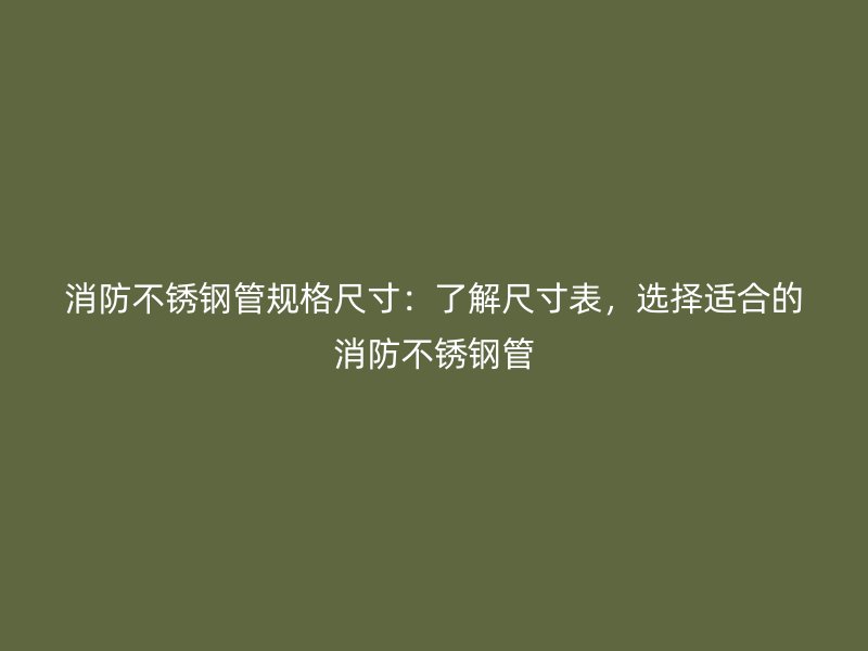 消防不锈钢管规格尺寸：了解尺寸表，选择适合的消防不锈钢管