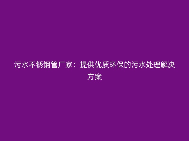 污水不锈钢管厂家：提供优质环保的污水处理解决方案