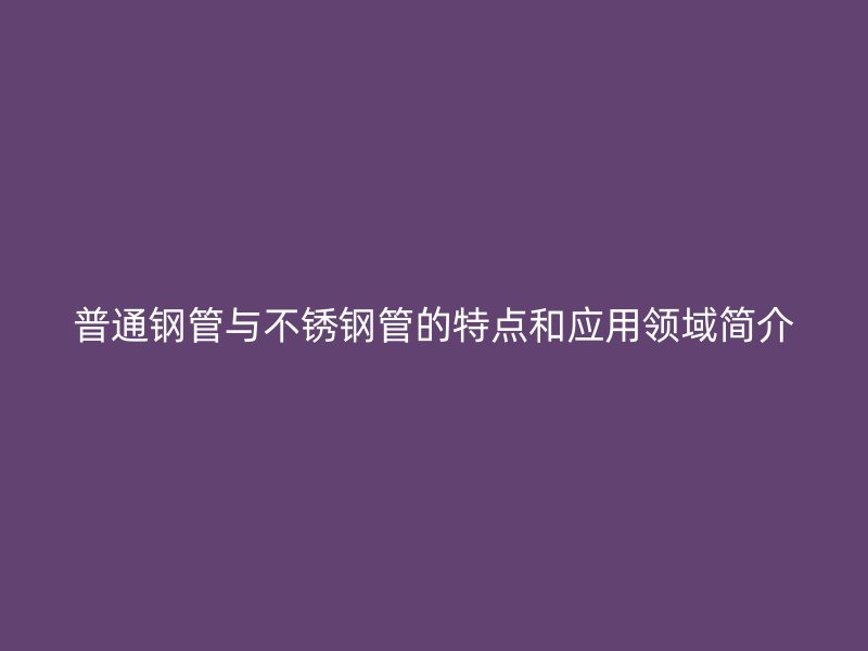 普通钢管与不锈钢管的特点和应用领域简介