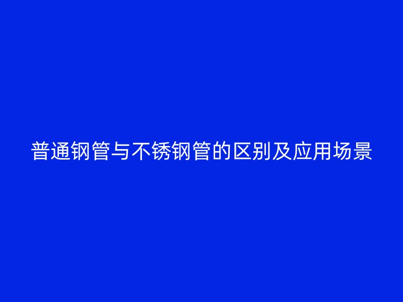 普通钢管与不锈钢管的区别及应用场景