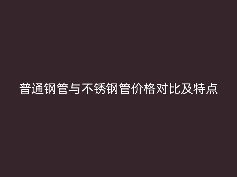普通钢管与不锈钢管价格对比及特点