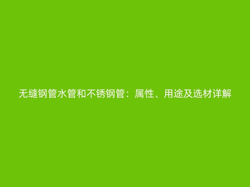无缝钢管水管和不锈钢管：属性、用途及选材详解