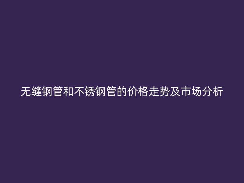 无缝钢管和不锈钢管的价格走势及市场分析