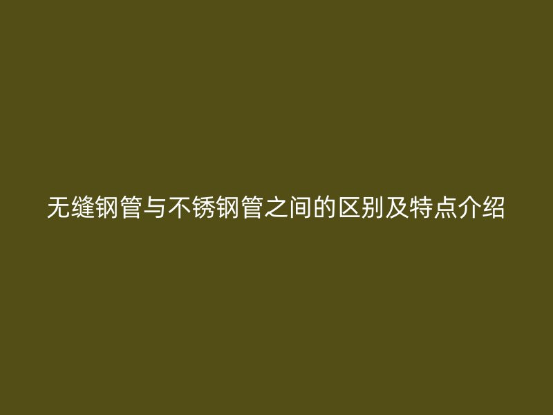无缝钢管与不锈钢管之间的区别及特点介绍