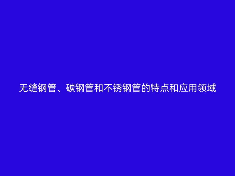 无缝钢管、碳钢管和不锈钢管的特点和应用领域