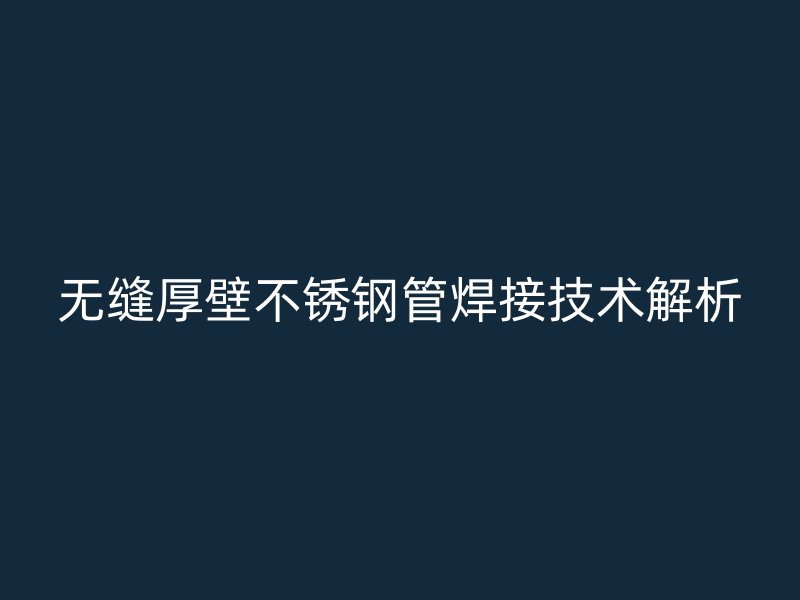 无缝厚壁不锈钢管焊接技术解析