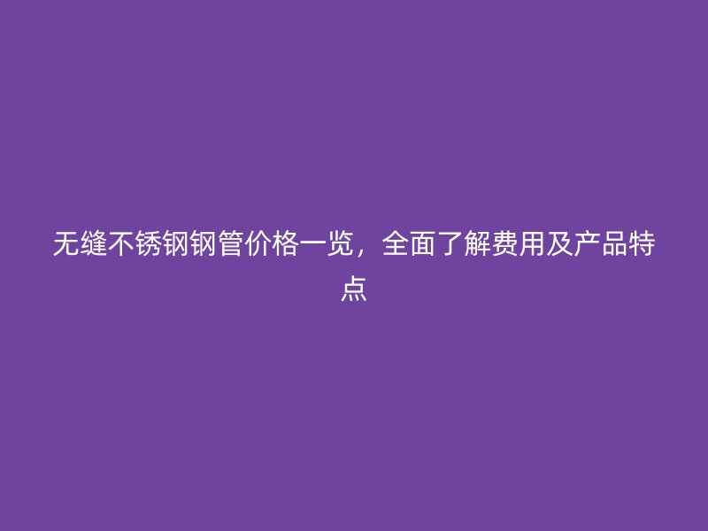 无缝不锈钢钢管价格一览，全面了解费用及产品特点