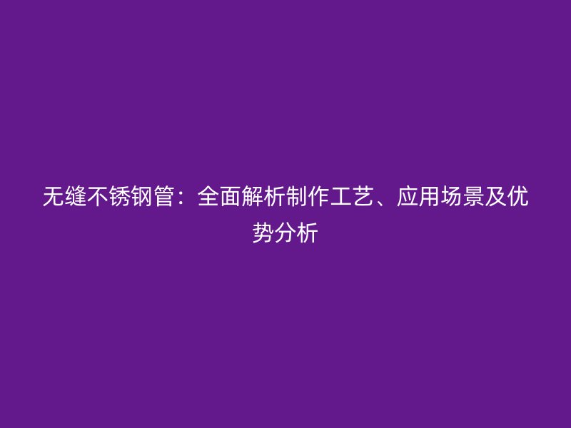 无缝不锈钢管：全面解析制作工艺、应用场景及优势分析