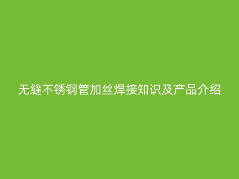 无缝不锈钢管加丝焊接知识及产品介绍