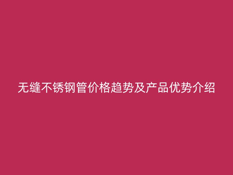 无缝不锈钢管价格趋势及产品优势介绍