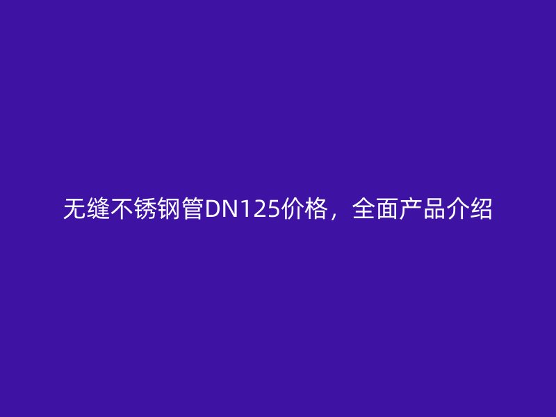 无缝不锈钢管DN125价格，全面产品介绍