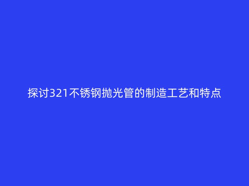 探讨321不锈钢抛光管的制造工艺和特点