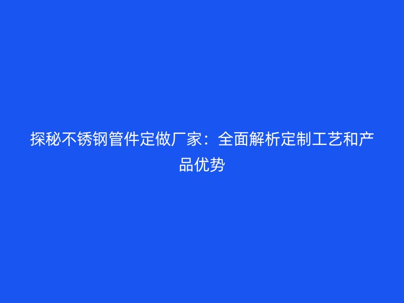 探秘不锈钢管件定做厂家：全面解析定制工艺和产品优势