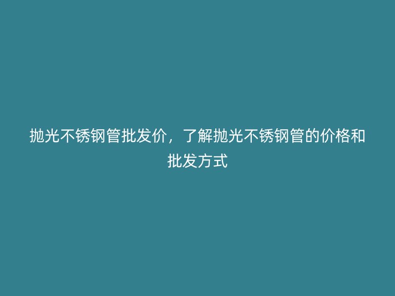 抛光不锈钢管批发价，了解抛光不锈钢管的价格和批发方式