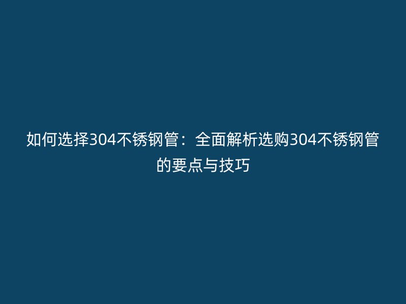 如何选择304不锈钢管：全面解析选购304不锈钢管的要点与技巧