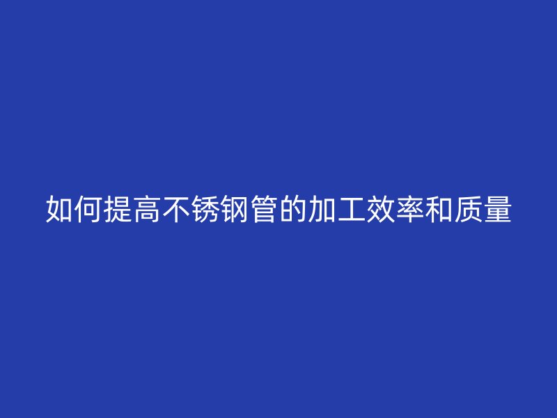 如何提高不锈钢管的加工效率和质量