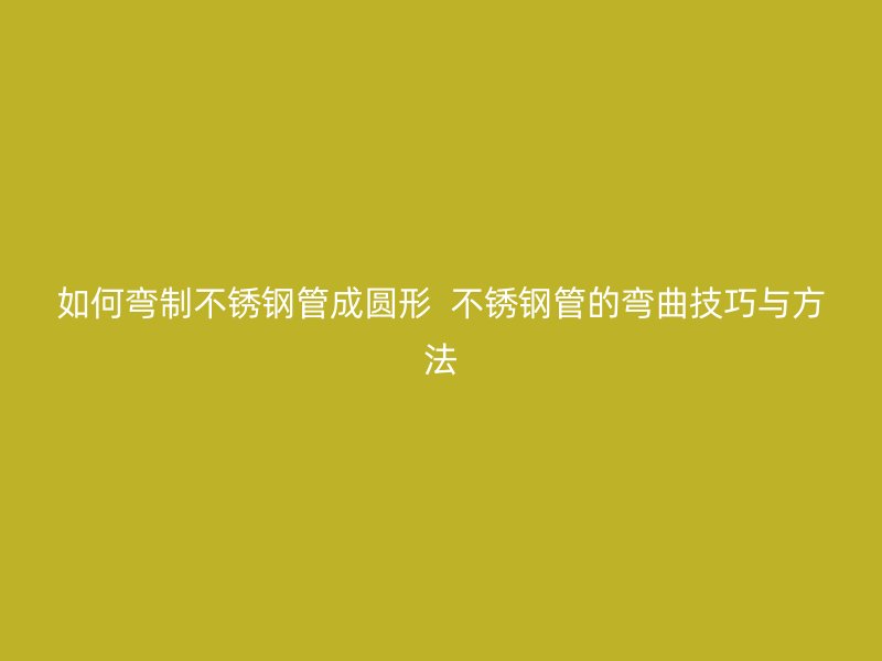 如何弯制不锈钢管成圆形  不锈钢管的弯曲技巧与方法