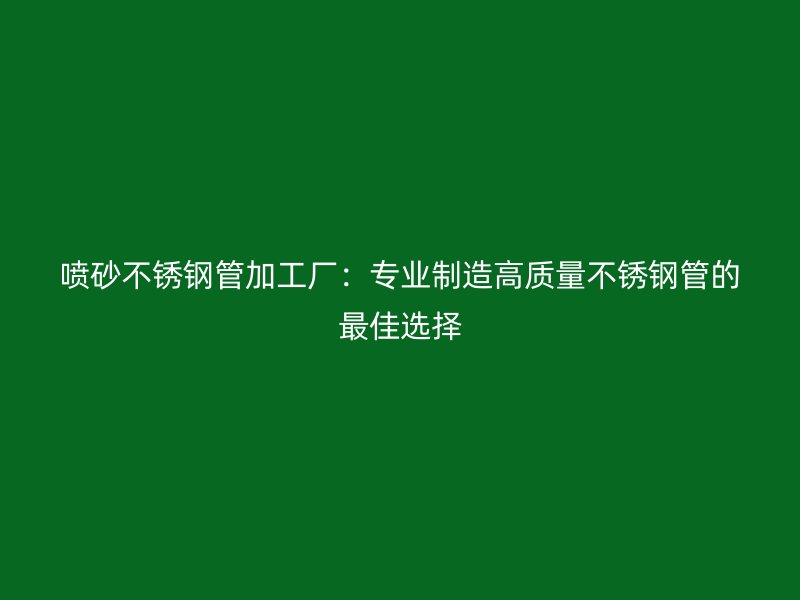 喷砂不锈钢管加工厂：专业制造高质量不锈钢管的最佳选择