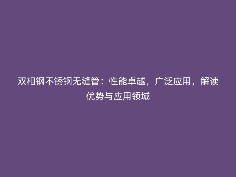 双相钢不锈钢无缝管：性能卓越，广泛应用，解读优势与应用领域