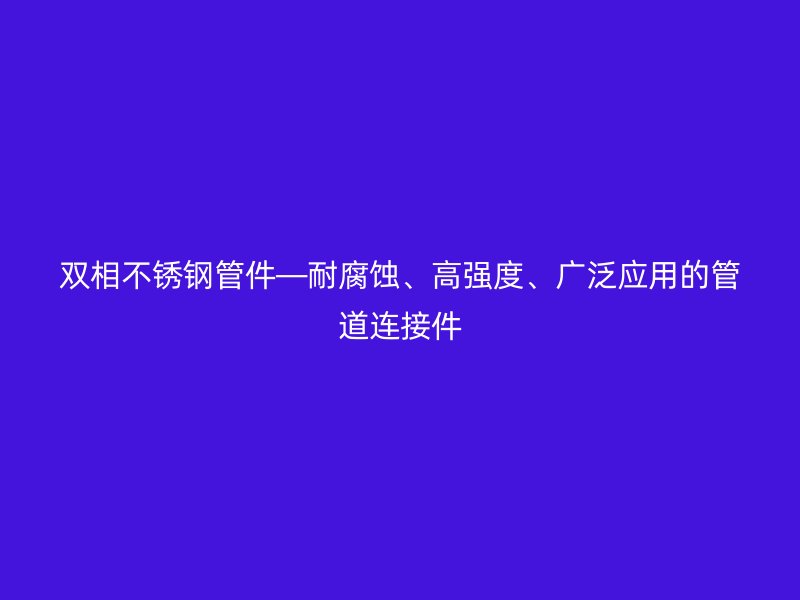 双相不锈钢管件—耐腐蚀、高强度、广泛应用的管道连接件