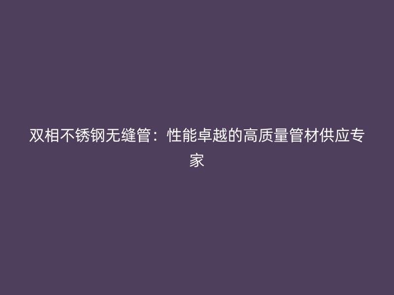 双相不锈钢无缝管：性能卓越的高质量管材供应专家