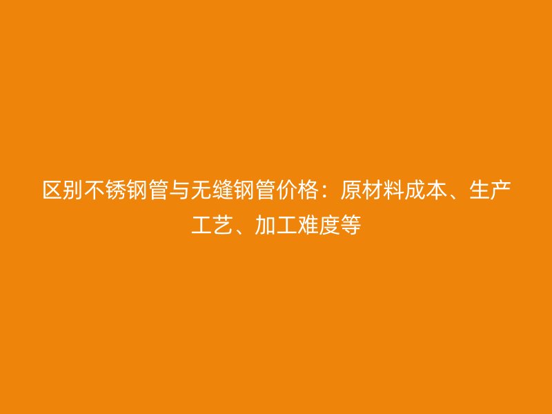 区别不锈钢管与无缝钢管价格：原材料成本、生产工艺、加工难度等