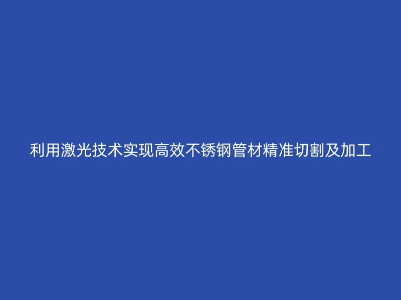 利用激光技术实现高效不锈钢管材精准切割及加工