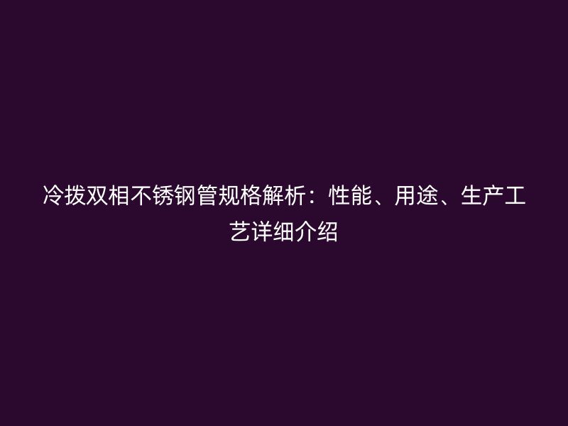 冷拨双相不锈钢管规格解析：性能、用途、生产工艺详细介绍