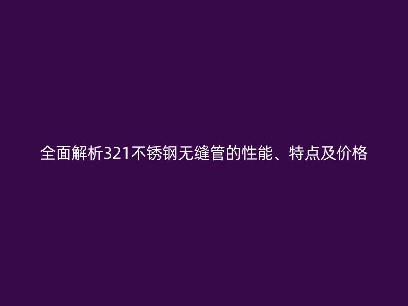 全面解析321不锈钢无缝管的性能、特点及价格