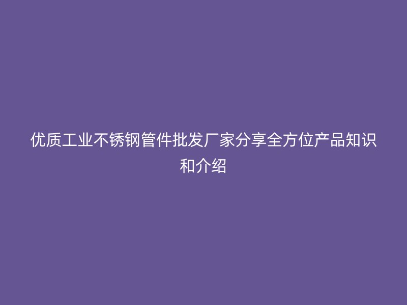 优质工业不锈钢管件批发厂家分享全方位产品知识和介绍