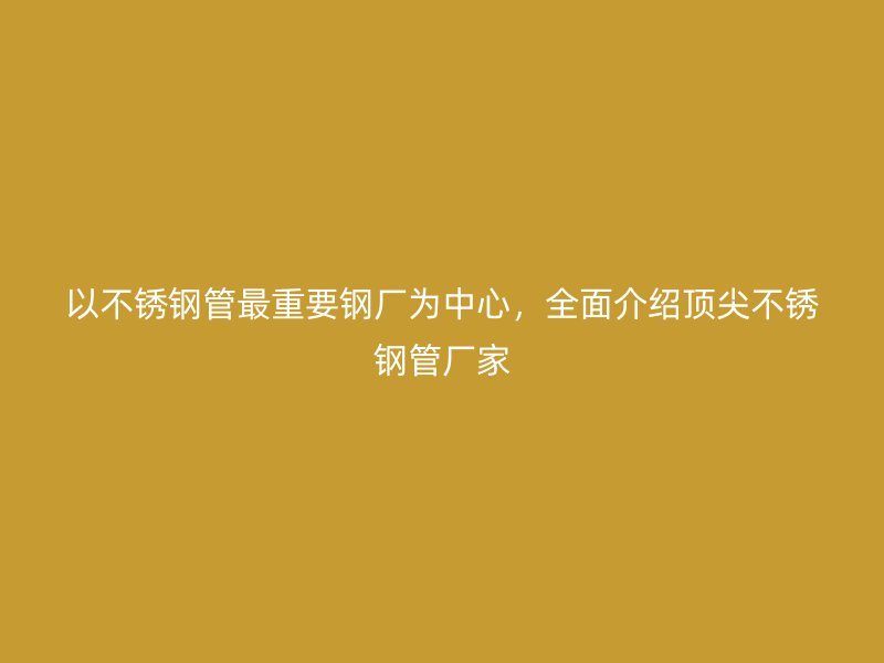 以不锈钢管最重要钢厂为中心，全面介绍顶尖不锈钢管厂家