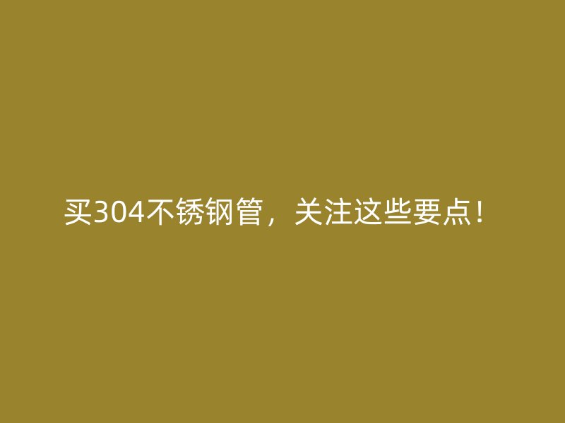 买304不锈钢管，关注这些要点！