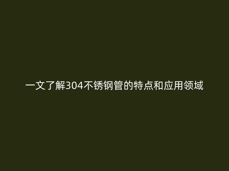 一文了解304不锈钢管的特点和应用领域
