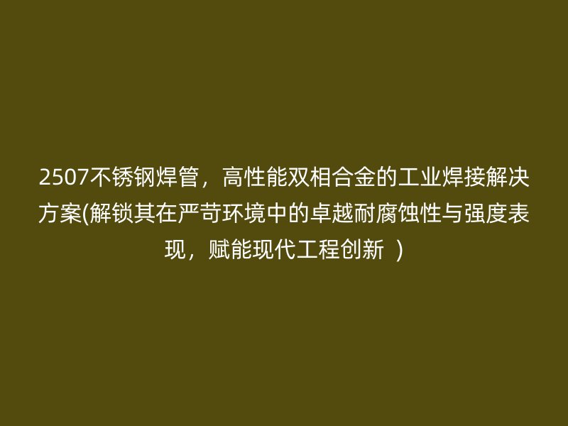 2507不锈钢焊管，高性能双相合金的工业焊接解决方案(解锁其在严苛环境中的卓越耐腐蚀性与强度表现，赋能现代工程创新  )