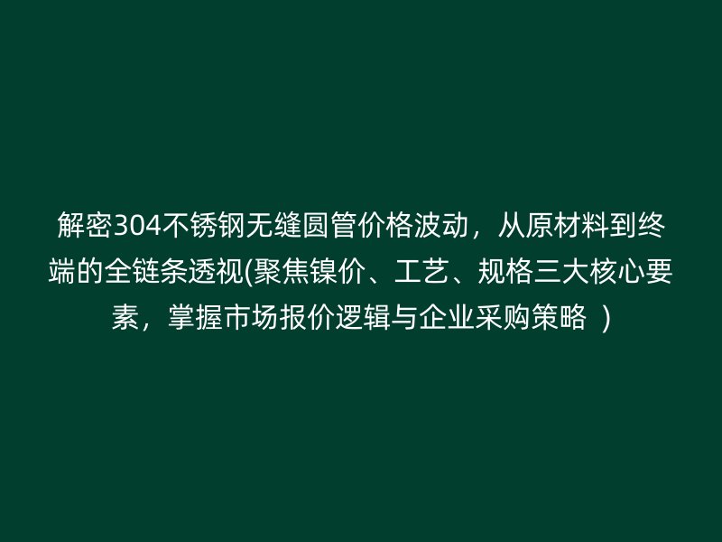 解密304不锈钢无缝圆管价格波动，从原材料到终端的全链条透视(聚焦镍价、工艺、规格三大核心要素，掌握市场报价逻辑与企业采购策略  )