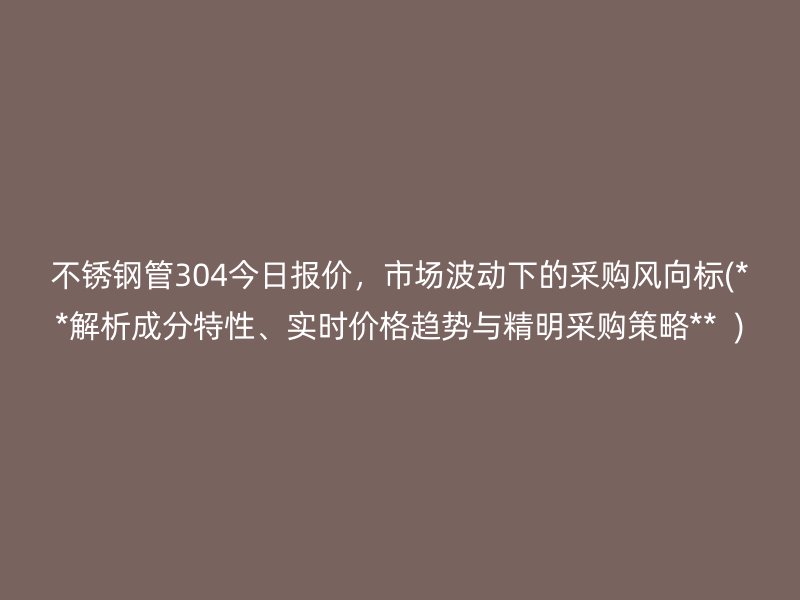 不锈钢管304今日报价，市场波动下的采购风向标(**解析成分特性、实时价格趋势与精明采购策略**  )