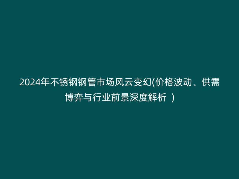2024年不锈钢钢管市场风云变幻(价格波动、供需博弈与行业前景深度解析  )