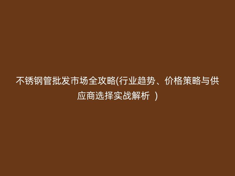 不锈钢管批发市场全攻略(行业趋势、价格策略与供应商选择实战解析  )
