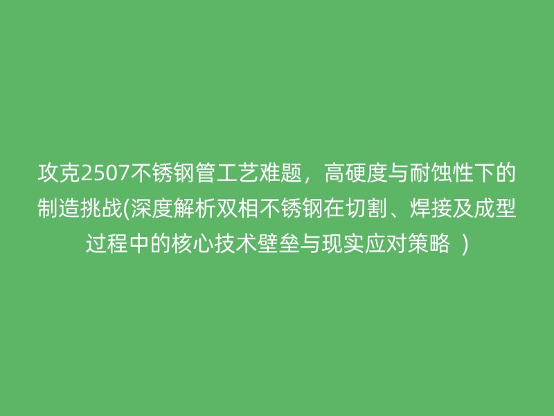 攻克2507不锈钢管工艺难题，高硬度与耐蚀性下的制造挑战(深度解析双相不锈钢在切割、焊接及成型过程中的核心技术壁垒与现实应对策略  )
