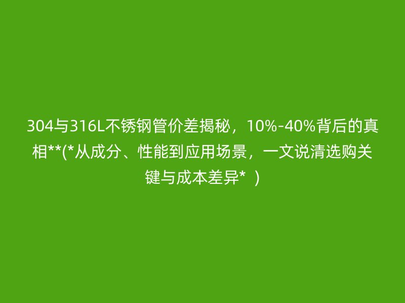 304与316L不锈钢管价差揭秘，10%-40%背后的真相**(*从成分、性能到应用场景，一文说清选购关键与成本差异*  )